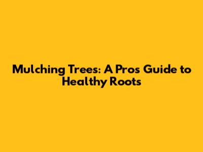 Mulching Trees: A Pro's Guide to Healthy Roots