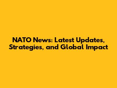 NATO News: Latest Updates, Strategies, and Global Impact