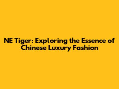NE Tiger: Exploring the Essence of Chinese Luxury Fashion