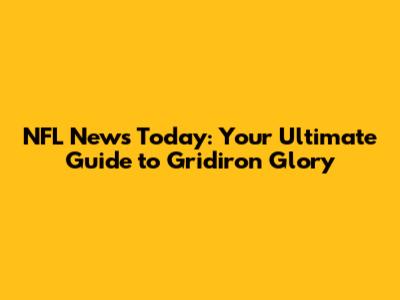 NFL News Today: Your Ultimate Guide to Gridiron Glory