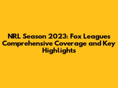 NRL Season 2023: Fox League's Comprehensive Coverage and Key Highlights