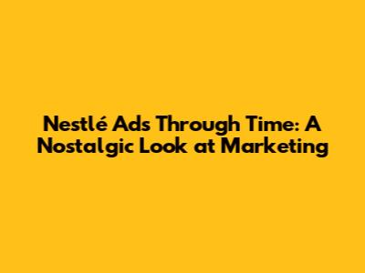 Nestlé Ads Through Time: A Nostalgic Look at Marketing