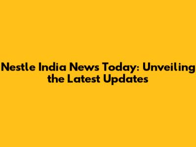 Nestle India News Today: Unveiling the Latest Updates