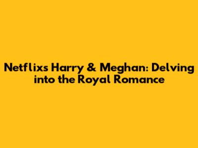 Netflix's Harry & Meghan: Delving into the Royal Romance