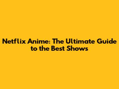 Netflix Anime: The Ultimate Guide to the Best Shows