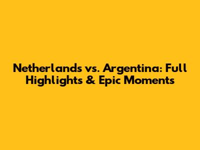 Netherlands vs. Argentina: Full Highlights & Epic Moments