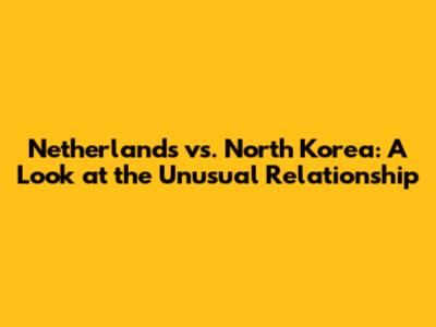 Netherlands vs. North Korea: A Look at the Unusual Relationship