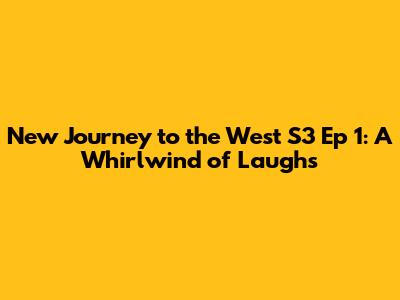 New Journey to the West S3 Ep 1: A Whirlwind of Laughs