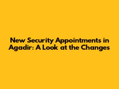 New Security Appointments in Agadir: A Look at the Changes