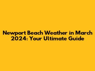 Newport Beach Weather in March 2024: Your Ultimate Guide