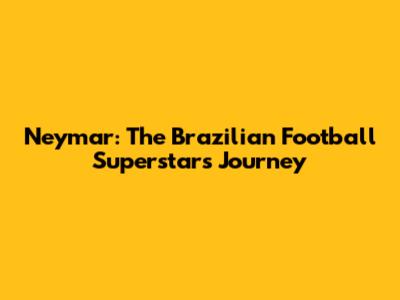 Neymar: The Brazilian Football Superstar's Journey
