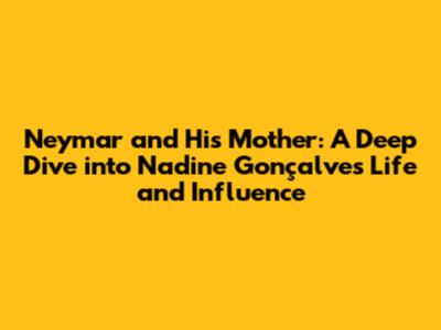 Neymar and His Mother: A Deep Dive into Nadine Gonçalves' Life and Influence