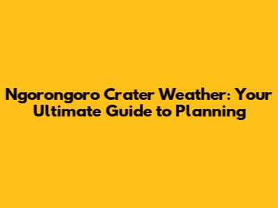 Ngorongoro Crater Weather: Your Ultimate Guide to Planning