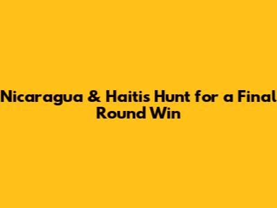 Nicaragua & Haiti's Hunt for a Final Round Win