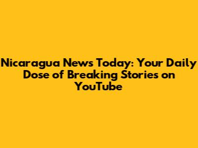 Nicaragua News Today: Your Daily Dose of Breaking Stories on YouTube