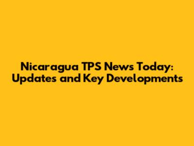 Nicaragua TPS News Today: Updates and Key Developments
