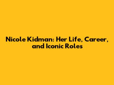 Nicole Kidman: Her Life, Career, and Iconic Roles