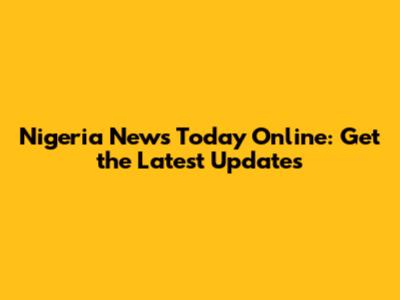 Nigeria News Today Online: Get the Latest Updates