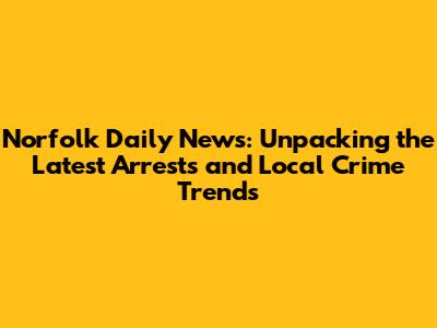 Norfolk Daily News: Unpacking the Latest Arrests and Local Crime Trends