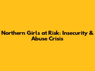 Northern Girls at Risk: Insecurity & Abuse Crisis