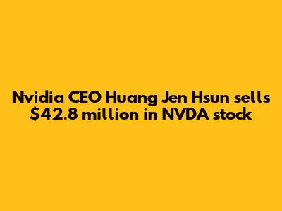 Nvidia CEO Huang Jen Hsun sells $42.8 million in NVDA stock