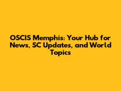 OSCIS Memphis: Your Hub for News, SC Updates, and World Topics