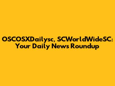 OSCOSXDailysc, SCWorldWideSC: Your Daily News Roundup