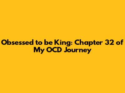 Obsessed to be King: Chapter 32 of My OCD Journey