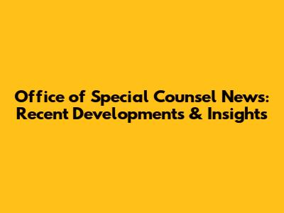 Office of Special Counsel News: Recent Developments & Insights