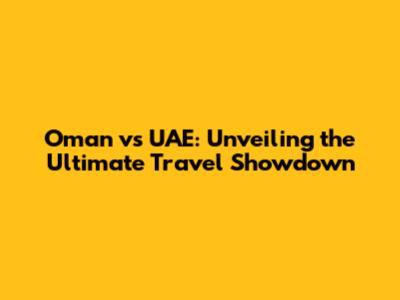 Oman vs UAE: Unveiling the Ultimate Travel Showdown
