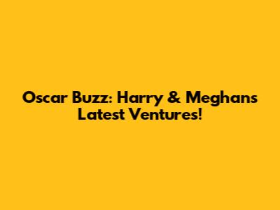 Oscar Buzz: Harry & Meghan's Latest Ventures!