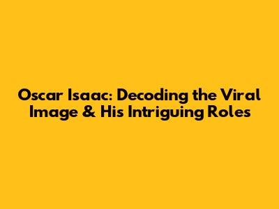 Oscar Isaac: Decoding the Viral Image & His Intriguing Roles