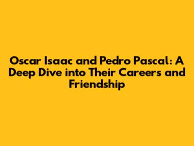 Oscar Isaac and Pedro Pascal: A Deep Dive into Their Careers and Friendship
