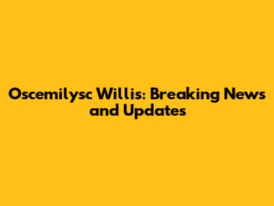 Oscemilysc Willis: Breaking News and Updates