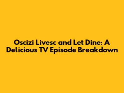 Oscizi Livesc and Let Dine: A Delicious TV Episode Breakdown