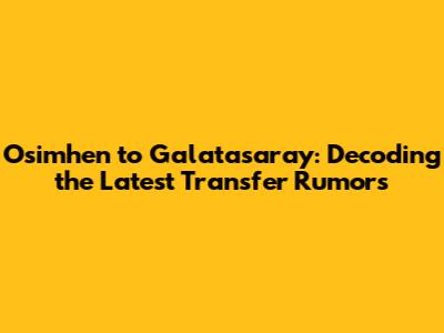 Osimhen to Galatasaray: Decoding the Latest Transfer Rumors