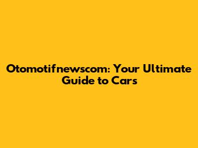 Otomotifnewscom: Your Ultimate Guide to Cars