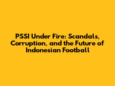 PSSI Under Fire: Scandals, Corruption, and the Future of Indonesian Football