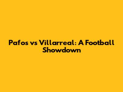Pafos vs Villarreal: A Football Showdown