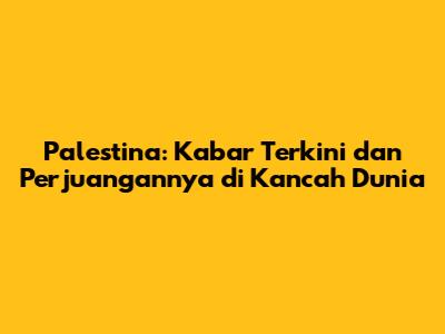 Palestina: Kabar Terkini dan Perjuangannya di Kancah Dunia