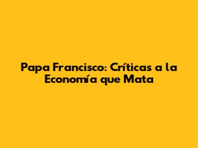 Papa Francisco: Críticas a la Economía que Mata