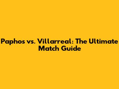 Paphos vs. Villarreal: The Ultimate Match Guide