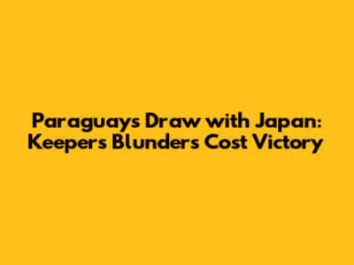 Paraguay's Draw with Japan: Keeper's Blunders Cost Victory