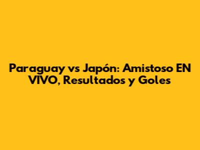 Paraguay vs Japón: Amistoso EN VIVO, Resultados y Goles