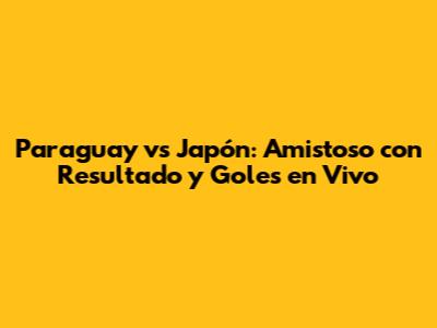Paraguay vs Japón: Amistoso con Resultado y Goles en Vivo
