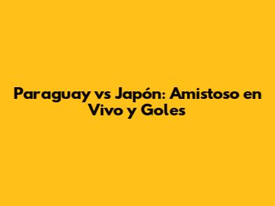 Paraguay vs Japón: Amistoso en Vivo y Goles