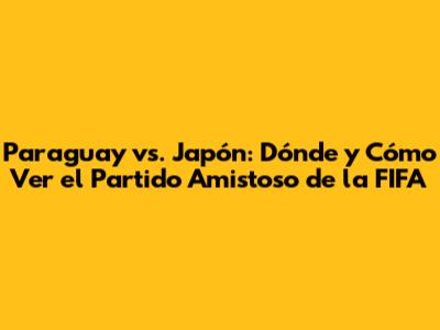 Paraguay vs. Japón: Dónde y Cómo Ver el Partido Amistoso de la FIFA