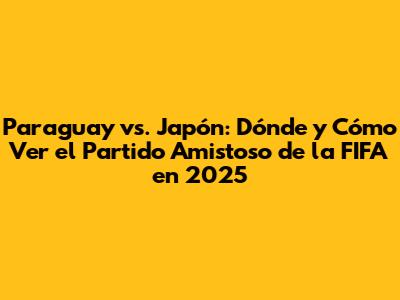 Paraguay vs. Japón: Dónde y Cómo Ver el Partido Amistoso de la FIFA en 2025