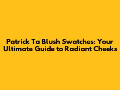 Patrick Ta Blush Swatches: Your Ultimate Guide to Radiant Cheeks