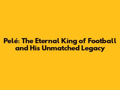 Pelé: The Eternal King of Football and His Unmatched Legacy